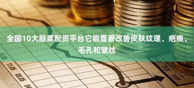 全国10大股票配资平台它能显著改善皮肤纹理、疤痕、毛孔和皱纹