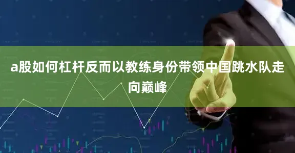 a股如何杠杆反而以教练身份带领中国跳水队走向巅峰