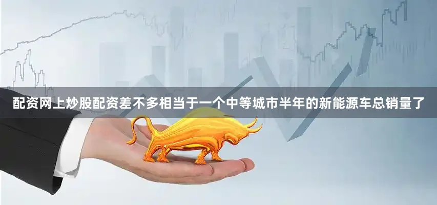 配资网上炒股配资差不多相当于一个中等城市半年的新能源车总销量了