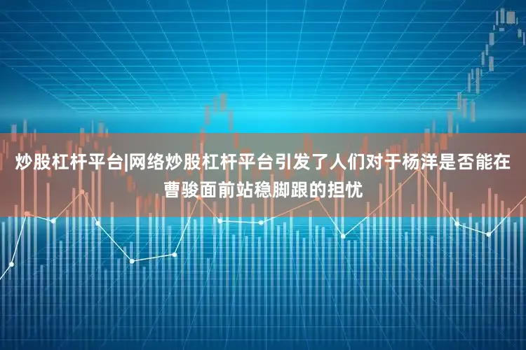 炒股杠杆平台|网络炒股杠杆平台引发了人们对于杨洋是否能在曹骏面前站稳脚跟的担忧