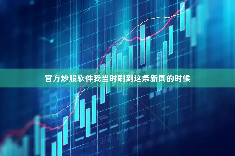 官方炒股软件我当时刷到这条新闻的时候