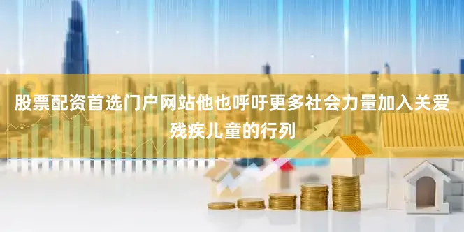 股票配资首选门户网站他也呼吁更多社会力量加入关爱残疾儿童的行列