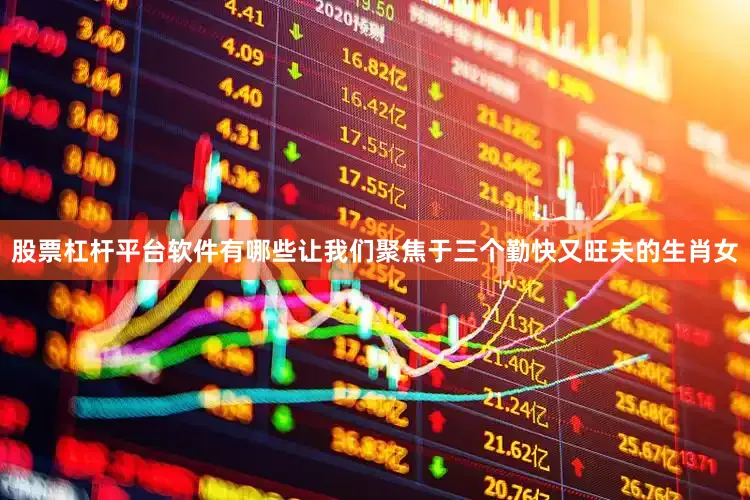 股票杠杆平台软件有哪些让我们聚焦于三个勤快又旺夫的生肖女