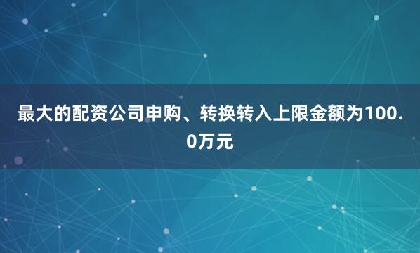 最大的配资公司申购、转换转入上限金额为100.0万元