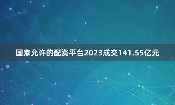 国家允许的配资平台2023成交141.55亿元