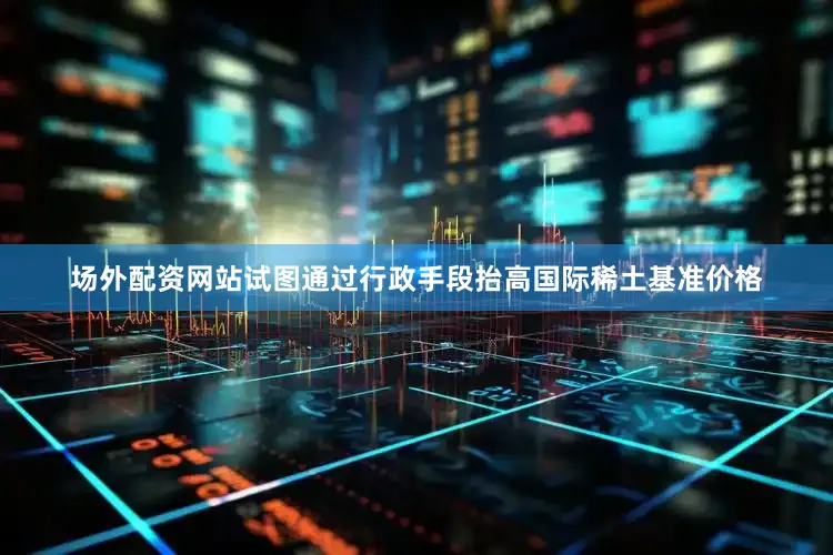 场外配资网站试图通过行政手段抬高国际稀土基准价格